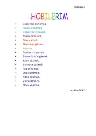 Basketbol oynamak.<br />Futbol oynamak.<br />Bilgisayar oynamak,<br />Müzik dinlemek.<br />Gitar çalmak.<br />Sinemaya gitmek.<br />Koşmak.<br />Dondurma yemek.<br />Burger king’e gitmek<br />Yazın yüzmek.<br />Bulmaca çözmek.<br />Psp oynamak. <br />Okula gelmek.<br />Kitap okumak.<br />Video izlemek.<br />Ödev yapmak.<br />Umuthan DENİZ<br />