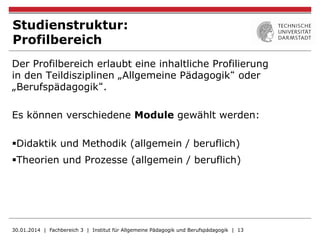 Studienstruktur:
Profilbereich
Der Profilbereich erlaubt eine inhaltliche Profilierung
in den Teildisziplinen „Allgemeine Pädagogik“ oder
„Berufspädagogik“.
Es können verschiedene Module gewählt werden:
§ Didaktik und Methodik (allgemein / beruflich)
§ Theorien und Prozesse (allgemein / beruflich)
30.01.2014 | Fachbereich 3 | Institut für Allgemeine Pädagogik und Berufspädagogik | 13
 