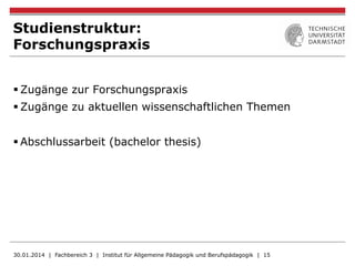 Studienstruktur:
Forschungspraxis
§ Zugänge zur Forschungspraxis
§ Zugänge zu aktuellen wissenschaftlichen Themen
§ Abschlussarbeit (bachelor thesis)
30.01.2014 | Fachbereich 3 | Institut für Allgemeine Pädagogik und Berufspädagogik | 15
 