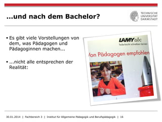 ...und nach dem Bachelor?
§ Es gibt viele Vorstellungen von
dem, was Pädagogen und
Pädagoginnen machen...
§ ...nicht alle entsprechen der
Realität:
30.01.2014 | Fachbereich 3 | Institut für Allgemeine Pädagogik und Berufspädagogik | 16
 