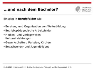 ...und nach dem Bachelor?
Einstieg in Berufsfelder wie:
§ Beratung und Organisation von Weiterbildung
§ Betriebspädagogische Arbeitsfelder
§ Medien- und Verlagswesen
Kultureinrichtungen
§ Gewerkschaften, Parteien, Kirchen
§ Erwachsenen- und Jugendbildung
30.01.2014 | Fachbereich 3 | Institut für Allgemeine Pädagogik und Berufspädagogik | 21
 