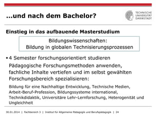 ...und nach dem Bachelor?
Einstieg in das aufbauende Masterstudium
Bildungswissenschaften:
Bildung in globalen Technisierungsprozessen
§ 4 Semester forschungsorientiert studieren
Pädagogische Forschungsmethoden anwenden,
fachliche Inhalte vertiefen und im selbst gewählten
Forschungsbereich spezialisieren:
Bildung für eine Nachhaltige Entwicklung, Technische Medien,
Arbeit-Beruf-Profession, Bildungssysteme international,
Technikdidaktik, Universitäre Lehr-Lernforschung, Heterogenität und
Ungleichheit
30.01.2014 | Fachbereich 3 | Institut für Allgemeine Pädagogik und Berufspädagogik | 24
 