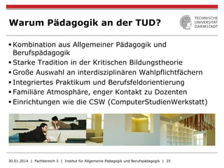 Warum Pädagogik an der TUD?
§ Kombination aus Allgemeiner Pädagogik und
Berufspädagogik
§ Starke Tradition in der Kritischen Bildungstheorie
§ Große Auswahl an interdisziplinären Wahlpflichtfächern
§ Integriertes Praktikum und Berufsfeldorientierung
§ Familiäre Atmosphäre, enger Kontakt zu Dozenten
§ Einrichtungen wie die CSW (ComputerStudienWerkstatt)
30.01.2014 | Fachbereich 3 | Institut für Allgemeine Pädagogik und Berufspädagogik | 25
 