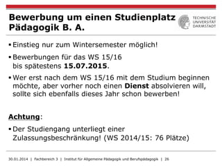 Bewerbung um einen Studienplatz
Pädagogik B. A.
§ Einstieg nur zum Wintersemester möglich!
§ Bewerbungen für das WS 15/16
bis spätestens 15.07.2015.
§ Wer erst nach dem WS 15/16 mit dem Studium beginnen
möchte, aber vorher noch einen Dienst absolvieren will,
sollte sich ebenfalls dieses Jahr schon bewerben!
Achtung:
§ Der Studiengang unterliegt einer
Zulassungsbeschränkung! (WS 2014/15: 76 Plätze)
30.01.2014 | Fachbereich 3 | Institut für Allgemeine Pädagogik und Berufspädagogik | 26
 