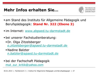 Mehr Infos erhalten Sie…
§ am Stand des Instituts für Allgemeine Pädagogik und
Berufspädagogik: Stand Nr. 322 (Ebene 3)
§ im Internet: www.abpaed.tu-darmstadt.de
§ bei unserer Fachstudienberatung:
§ Dr. Olga Zitzelsberger
o.zitzelsberger@apaed.tu-darmstadt.de
§ Nadine Balzter
n.balzter@apaed.tu-darmstadt.de
§ bei der Fachschaft Pädagogik
mut_zur_kritik@yahoo.com
30.01.2014 | Fachbereich 3 | Institut für Allgemeine Pädagogik und Berufspädagogik | 27
 