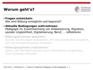 Worum geht’s?
§ Fragen entwickeln:
Wie wird Bildung ermöglicht und begrenzt?
§ Aktuelle Bedingungen wahrnehmen:
Pädagogik im Zusammenhang von Globalisierung, Migration,
sozialer Ungleichheit, Digitalisierung, Beruf, … reflektieren
§ Bildungsprozesse gestalten:
Soziale Beziehungen analysieren, mit Verschiedenheit umgehen,
sich auf Gruppenprozesse einlassen
§ Bildungssysteme analysieren:
Schul- und Berufsstrukturen auch international vergleichen,
neue Systeme erkennen
30.01.2014 | Fachbereich 3 | Institut für Allgemeine Pädagogik und Berufspädagogik | 3
 