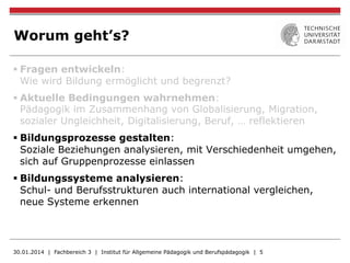 Worum geht’s?
§ Fragen entwickeln:
Wie wird Bildung ermöglicht und begrenzt?
§ Aktuelle Bedingungen wahrnehmen:
Pädagogik im Zusammenhang von Globalisierung, Migration,
sozialer Ungleichheit, Digitalisierung, Beruf, … reflektieren
§ Bildungsprozesse gestalten:
Soziale Beziehungen analysieren, mit Verschiedenheit umgehen,
sich auf Gruppenprozesse einlassen
§ Bildungssysteme analysieren:
Schul- und Berufsstrukturen auch international vergleichen,
neue Systeme erkennen
30.01.2014 | Fachbereich 3 | Institut für Allgemeine Pädagogik und Berufspädagogik | 5
 