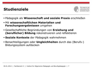Studienziele
§ Pädagogik als Wissenschaft und soziale Praxis erschließen
§ Mit wissenschaftlichen Materialien und
Forschungsergebnissen umgehen
§ Gesellschaftliche Begründungen von Erziehung und
(beruflicher) Bildung rekonstruieren und reflektieren
§ Soziale Kontexte der Pädagogik wahrnehmen
§ Benachteiligungen oder Ungleichheiten durch das (Berufs-)
Bildungssystem aufdecken
30.01.2014 | Fachbereich 3 | Institut für Allgemeine Pädagogik und Berufspädagogik | 7
 