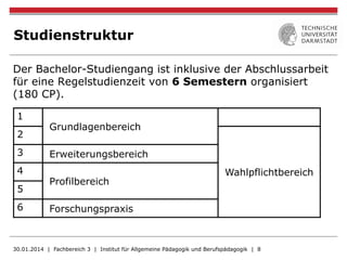 Studienstruktur
Der Bachelor-Studiengang ist inklusive der Abschlussarbeit
für eine Regelstudienzeit von 6 Semestern organisiert
(180 CP).
30.01.2014 | Fachbereich 3 | Institut für Allgemeine Pädagogik und Berufspädagogik | 8
1
Grundlagenbereich
2
Wahlpflichtbereich
3 Erweiterungsbereich
4
Profilbereich
5
6 Forschungspraxis
 