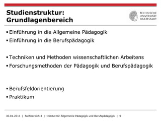 Studienstruktur:
Grundlagenbereich
§ Einführung in die Allgemeine Pädagogik
§ Einführung in die Berufspädagogik
§ Techniken und Methoden wissenschaftlichen Arbeitens
§ Forschungsmethoden der Pädagogik und Berufspädagogik
§ Berufsfeldorientierung
§ Praktikum
30.01.2014 | Fachbereich 3 | Institut für Allgemeine Pädagogik und Berufspädagogik | 9
 