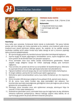 FIRINDA KUZU KAFES 
2 Kişilik | Hazırlama: 10 dk. | Pişirme: 25 dk. 
Malzemeler 
• 1/2 kg kemikli bütün kuzu kafes 
• 2 yemek kaşığı zeytin yağı 
• tuz 
• karabiber 
10 
Tarif Listesi Gustavo Galvao ile 
Temel Mutfak Teknikler 
Hazırlanışı 
Kuzu kafes aynı zamanda, fırınlanarak bütün olarak ta kullanılabilir. Tek parça halinde 
pirzola, çok ince olduğu için hızlıca pişmekte ve bu nedenle, orta (medium) yada orta-az 
(medium-rare) olarak pişirilmesi oldukça güçtür. Bu nedenle, eti bu şekilde sevenler 
tarafından özellikle tercih edilen fırında kuzu kafes tekniği ile etin iç kısmının pişkinliği 
daha iyi kontrol edilebilmektedir. 
1. Bir sıyırma bıçağı yardımı ile, kemikte bulunan fazla etleri temizleyerek başlıyoruz. 
2. Sıyırma bıçağı ile büyük çoğunluğunu temizledikten sonra, soyma bıçağımızın arka 
kısmı yardımı ile de kemikte kalan son parçaları sıyırıyoruz. 
3. Fırına vermeden önce kuzu kafesi tavada mühürlememiz gerekmekte. Yüksek 
ateşteki ocağa aldığımız tavaya bir miktar zeytinyağı ekleyip, iyice kızmasını 
sağlıyoruz. 
4. Tava ısınırken, bir yandan da etimizi tuz ve karabiber ile lezzetlendiriyoruz. Dilerseniz 
bu aşamada kimyon, kırmızı biber gibi başka baharatlar da kullanabilirsiniz. 
5. Yağ iyice kızdıktan sonra eti tavaya alıp, bir süre hareket ettirmeden mühürlüyoruz. 
6. Et rengini aldıktan, çevirip etin her tarafına aynı işlemi uyguluyoruz. 
7. Mühürleme işlemi tamamlandıktan sonra, kuzu kafesi fırınlamak için, fırın tepsimize 
alıyoruz. 
8. Etimizi önceden 200 dereceye ısıttığımız fırına yaklaşık 20 dk. pişmek üzere alıyoruz. 
9. 20 dk. sonra, kuzu kafesi fırından alıp, pişip pişmediğini test ediyoruz. Yan 
kısımlarından parmakla bastırdığınızda, gördüğünüz üzere parmağınıza çok az direnç 
gösteren bir yumuşaklıkta olmalı. 
10. Dilimleyip, servis etmeden önce, etin eşitlenmesi amacıyla, alüminyum folyo ile 
sararak 5-10 dk. kadar bekletiyoruz. 
11. Dinlendirme işleminden sonra, üzerindeki fazla suyu bir kağıt havlu ile alıp, dilimleme 
tahtasına kafesimizi yerleştiriyoruz. Mevcut kaburga çizgisini takip ederek, bir et 
sıyırma bıçağı yardımı ile pirzola dilimlerini keserek çıkarıyoruz. 
© 2014 Her hakkı saklıdır. Hobiyo.com 9 
 