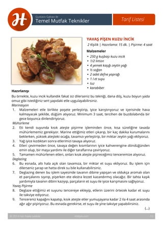 YAVAŞ PİŞEN KUZU İNCİK 
2 Kişilik | Hazırlama: 15 dk. | Pişirme: 4 saat 
Malzemeler 
• 250 g kuşbaşı kuzu incik 
• 1/2 limon 
• 4 yemek kaşığı zeytin yağı 
• ½ soğan 
• 2 adet defne yaprağı 
• 1 l et suyu 
• tuz 
• karabiber 
11 
Tarif Listesi Gustavo Galvao ile 
Temel Mutfak Teknikler 
Hazırlanışı 
Bu örnekte, kuzu incik kullandık fakat siz dilerseniz bu tekniği, dana döş, kuzu boyun yada 
omuz gibi istediğiniz sert yapıdaki etle uygulayabilirsiniz. 
Marinasyon 
1. Malzemeleri etle birlikte poşete yerleştirip, iyice karıştırıyoruz ve içerisinde hava 
kalmayacak şekilde, düğüm atıyoruz. Minimum 3 saat, tercihen de buzdolabında bir 
gece boyunca dinlendiriyoruz. 
Mühürleme 
2. Eti kendi suyunda kısık ateşte pişirme işleminden önce, kısa süreliğine tavada 
mühürlememiz gerekiyor. Marine ettiğimiz etleri çıkarıp, bir kaç dakika kurumalarını 
beklerken, yüksek ateşteki ocağa, tavamızı yerleştirip, bir miktar zeytin yağı ekliyoruz. 
3. Yağ iyice kızdıktan sonra etlerimizi tavaya alıyoruz. 
4. Etleri çevirmeden önce, tavaya değen kısımlarının iyice kahverengine döndüğünden 
emin olup, bir maşa yardımı ile diğer taraflarına çeviriyoruz. 
5. Tamamen mühürlenen etleri, onları kısık ateşte pişireceğimiz tenceremize alıyoruz. 
Deglazing 
6. Bu esnada, altı hala açık olan tavamıza, bir miktar et suyu ekliyoruz. Bu işlem için 
dilerseniz şarap ve hatta direk su bile kullanabilirsiniz. 
7. Deglazing denen bu işlem sayesinde tavanın dibine yapışan ve oldukça aromalı olan 
et parçalarını sıyırıp, pişerken ete ekstra lezzet kazandırmış olacağız. Bir tahta kaşık 
yardımıyla tavanın dibini kazıyıp, parçaların et suyu ile iyice karışmasını sağlıyoruz. 
Yavaş Pişirme 
8. Deglaze ettiğimiz et suyunu tencereye ekleyip, etlerin üzerini örtecek kadar et suyu 
ile takviye ediyoruz. 
9. Tencereniz kapağını kapatıp, kısık ateşte etler yumuşayana kadar 2 ila 4 saat arasında 
ağır ağır pişiriyoruz. Bu esnada gerekirse, et suyu ile yine takviye yapabilirsiniz. 
(...) 
© 2014 Her hakkı saklıdır. Hobiyo.com 10 
 