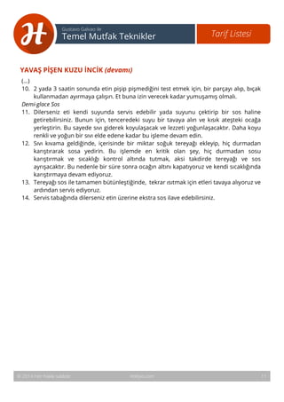 12 
Tarif Listesi Gustavo Galvao ile 
Temel Mutfak Teknikler 
YAVAŞ PİŞEN KUZU İNCİK (devamı) 
(...) 
10. 2 yada 3 saatin sonunda etin pişip pişmediğini test etmek için, bir parçayı alıp, bıçak 
kullanmadan ayırmaya çalışın. Et buna izin verecek kadar yumuşamış olmalı. 
Demi-glace Sos 
11. Dilerseniz eti kendi suyunda servis edebilir yada suyunu çektirip bir sos haline 
getirebilirsiniz. Bunun için, tenceredeki suyu bir tavaya alın ve kısık ateşteki ocağa 
yerleştirin. Bu sayede sıvı giderek koyulaşacak ve lezzeti yoğunlaşacaktır. Daha koyu 
renkli ve yoğun bir sıvı elde edene kadar bu işleme devam edin. 
12. Sıvı kıvama geldiğinde, içerisinde bir miktar soğuk tereyağı ekleyip, hiç durmadan 
karıştırarak sosa yedirin. Bu işlemde en kritik olan şey, hiç durmadan sosu 
karıştırmak ve sıcaklığı kontrol altında tutmak, aksi takdirde tereyağı ve sos 
ayrışacaktır. Bu nedenle bir süre sonra ocağın altını kapatıyoruz ve kendi sıcaklığında 
karıştırmaya devam ediyoruz. 
13. Tereyağı sos ile tamamen bütünleştiğinde, tekrar ısıtmak için etleri tavaya alıyoruz ve 
ardından servis ediyoruz. 
14. Servis tabağında dilerseniz etin üzerine ekstra sos ilave edebilirsiniz. 
© 2014 Her hakkı saklıdır. Hobiyo.com 11 
 