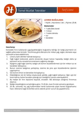 14 
Tarif Listesi Gustavo Galvao ile 
Temel Mutfak Teknikler 
LEVREK BUĞULAMA 
1 Kişilik | Hazırlama: 5 dk. | Pişirme: 20 dk. 
Malzemeler 
• 1 adet fileto levrek 
• 1 limon 
• 1 tutam dereotu 
• tuz 
• karabiber 
Hazırlanışı 
Evinizdeki fırını kullanarak uygulayabileceğiniz buğulama tekniği, bir balığı pişirmenin en 
sağlıklı yollarından birisidir. Tercihinize göre dilerseniz bir miktar yağ, soğan, domates veya 
sarımsak ta ilave edebilirsiniz. 
1. Limonu kalın dilimler halinde kesiyoruz. 
2. Yağlı kağıdı kullanarak, pişme esnasında oluşan buharı hapsedip, balığın daha iyi 
pişmesini ve bu esnada kurumamasını sağlamış olacağız. 
3. Açtığımız yağlı kağıt üzerine, balığın alt kısmını lezzetlendirmesi için bir miktar tuz ve 
karabiber döküyoruz. 
4. Bunun üzerine balığımızı yerleştirip, üzerine de yine aynı lezzetlendirme işlemini 
uyguluyoruz. 
5. Üst kısmını limon ve dereotları ile kaplıyoruz. 
6. Olabildiğince sıkı bir bohça oluşturacak şekilde, yağlı kağıdı katlıyoruz. Eğer açık bir 
kısım kalırsa, buhar buradan çıkacağı için istediğimiz sonucu alamayabiliriz. 
7. Bu haliyle bir fırın tepsisine koyarak, önceden 180 dereceye ısıttığımız fırınımıza 
alıyoruz. 
8. Balığın büyüklüğüne ve kalınlığına göre, 15-20 dk. civarı fırında tutmamız gerekiyor. 
9. 20 dk. sonunda, hiç yağ kullanmadan kendi buharında pişen levrek buğulamamız 
hazır. Dilerseniz kağıt ile birlikte servis ederek şık bir sunum da yapabilirsiniz. 
© 2014 Her hakkı saklıdır. Hobiyo.com 13 
 