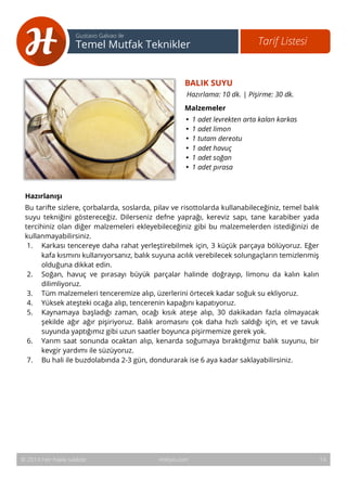 15 
Tarif Listesi Gustavo Galvao ile 
Temel Mutfak Teknikler 
BALIK SUYU 
Hazırlama: 10 dk. | Pişirme: 30 dk. 
Malzemeler 
• 1 adet levrekten arta kalan karkas 
• 1 adet limon 
• 1 tutam dereotu 
• 1 adet havuç 
• 1 adet soğan 
• 1 adet pırasa 
Hazırlanışı 
Bu tarifte sizlere, çorbalarda, soslarda, pilav ve risottolarda kullanabileceğiniz, temel balık 
suyu tekniğini göstereceğiz. Dilerseniz defne yaprağı, kereviz sapı, tane karabiber yada 
tercihiniz olan diğer malzemeleri ekleyebileceğiniz gibi bu malzemelerden istediğinizi de 
kullanmayabilirsiniz. 
1. Karkası tencereye daha rahat yerleştirebilmek için, 3 küçük parçaya bölüyoruz. Eğer 
kafa kısmını kullanıyorsanız, balık suyuna acılık verebilecek solungaçların temizlenmiş 
olduğuna dikkat edin. 
2. Soğan, havuç ve pırasayı büyük parçalar halinde doğrayıp, limonu da kalın kalın 
dilimliyoruz. 
3. Tüm malzemeleri tenceremize alıp, üzerlerini örtecek kadar soğuk su ekliyoruz. 
4. Yüksek ateşteki ocağa alıp, tencerenin kapağını kapatıyoruz. 
5. Kaynamaya başladığı zaman, ocağı kısık ateşe alıp, 30 dakikadan fazla olmayacak 
şekilde ağır ağır pişiriyoruz. Balık aromasını çok daha hızlı saldığı için, et ve tavuk 
suyunda yaptığımız gibi uzun saatler boyunca pişirmemize gerek yok. 
6. Yarım saat sonunda ocaktan alıp, kenarda soğumaya bıraktığımız balık suyunu, bir 
kevgir yardımı ile süzüyoruz. 
7. Bu hali ile buzdolabında 2-3 gün, dondurarak ise 6 aya kadar saklayabilirsiniz. 
© 2014 Her hakkı saklıdır. Hobiyo.com 14 
 