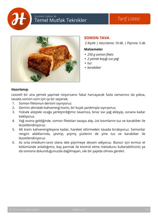 16 
Tarif Listesi Gustavo Galvao ile 
Temel Mutfak Teknikler 
SOMON TAVA 
2 Kişilik | Hazırlama: 10 dk. | Pişirme: 5 dk. 
Malzemeler 
• 250 g somon fileto 
• 2 yemek kaşığı sıvı yağ 
• tuz 
• karabiber 
Hazırlanışı 
Lezzetli bir ana yemek yapmak istiyorsanız fakat harcayacak fazla zamanınız da yoksa, 
tavada somon sizin için iyi bir seçenek. 
1. Somon filetonun derisini sıyırıyoruz. 
2. Derinin altındaki kahverengi kısmı, bir bıçak yardımıyla sıyırıyoruz. 
3. Yüksek ateşteki ocağa yerleştirdiğimiz tavamıza, biraz sıvı yağ ekleyip, ısınana kadar 
bekliyoruz. 
4. Yağ ısısına geldiğinde, somon filetoları tavaya alıp, üst kısımlarını tuz ve karabiber ile 
lezzetlendiriyoruz. 
5. Alt kısmı kahverengileşene kadar, hareket ettirmeden tavada bırakıyoruz. Somonlar 
rengini aldıklarında, çevirip, pişmiş yüzlerini de yine tuz ve karabiber ile 
lezzetlendiriyoruz. 
6. Az orta (medium-rare) olana dek pişirmeye devam ediyoruz. Bunun için kırmızı et 
bölümünde anlattığımız, baş parmak ile kontrol etme metodunu kullanabilirsiniz ya 
da somona dokunduğunuzda dağılmayan, sıkı bir yapıda olması gerekir. 
© 2014 Her hakkı saklıdır. Hobiyo.com 15 
 