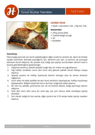 17 
Tarif Listesi Gustavo Galvao ile 
Temel Mutfak Teknikler 
LEVREK TAVA 
1 Kişilik | Hazırlama: 5 dk. | Pişirme: 5 dk. 
Malzemeler 
• 250 g somon fileto 
• 2 yemek kaşığı sıvı yağ 
• tuz 
• karabiber 
Hazırlanışı 
Fileto balığı pişirmek için tercih edebileceğiniz diğer pratik bir yöntem de, derisi ile birlikte 
tavada kızartmak. Derisiyle pişirdiğimiz için, derisinin çıtır çıtır, iç kısmının da yumuşak 
kalmasını tercih ediyoruz. Bu yüzden size, balığı aşırı pişirip, kurutmadan, derisini nasıl o 
kıvama getirebileceğinizi göstereceğiz. 
1. Yapışmaz tavamızı, yüksek ateşteki ocağa alıp, bir miktar sıvı yağ ekliyoruz. 
2. Yağ hafifçe ısındıktan sonra deri kısmı alta gelecek şekilde levrek filetoyu tavaya 
alıyoruz. 
3. Spatula yardımı ile hafifçe bastırarak derinin tümüyle tava ile temas etmesini 
sağlıyoruz. 
4. Isının etkisi ile balık özellikle de deri kısmı kendisini toparlayarak, hafifçe küçülmeye 
başlayacaktır. Balığın küçülmesi durur durmaz, ocağı kısık ateşe alıyoruz. 
5. Bir süre bu şekilde, yanmaması için sık sık kontrol ederek, balığı pişirmeye devam 
ediyoruz. 
6. Artık deri kısmı altın sarısı bir renk alıp, çıtır çıtır olunca, balık neredeyse pişmiş 
demektir. 
7. Son olarak, balığı bir kez çevirip, diğer yüzünü de 5-10 saniye kadar pişirip, tavadan 
alıyoruz. 
© 2014 Her hakkı saklıdır. Hobiyo.com 16 
 