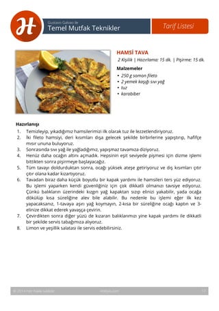 HAMSİ TAVA 
2 Kişilik | Hazırlama: 15 dk. | Pişirme: 15 dk. 
Malzemeler 
• 250 g somon fileto 
• 2 yemek kaşığı sıvı yağ 
• tuz 
• karabiber 
18 
Tarif Listesi Gustavo Galvao ile 
Temel Mutfak Teknikler 
Hazırlanışı 
1. Temizleyip, yıkadığımız hamsilerimizi ilk olarak tuz ile lezzetlendiriyoruz. 
2. İki fileto hamsiyi, deri kısımları dışa gelecek şekilde birbirlerine yapıştırıp, hafifçe 
mısır ununa buluyoruz. 
3. Sonrasında sıvı yağ ile yağladığımız, yapışmaz tavamıza diziyoruz. 
4. Henüz daha ocağın altını açmadık. Hepsinin eşit seviyede pişmesi için dizme işlemi 
bittikten sonra pişirmeye başlayacağız. 
5. Tüm tavayı doldurduktan sonra, ocağı yüksek ateşe getiriyoruz ve dış kısımları çıtır 
çıtır olana kadar kızartıyoruz. 
6. Tavadan biraz daha küçük boyutlu bir kapak yardımı ile hamsileri ters yüz ediyoruz. 
Bu işlemi yaparken kendi güvenliğiniz için çok dikkatli olmanızı tavsiye ediyoruz. 
Çünkü balıkların üzerindeki kızgın yağ kapaktan sızıp elinizi yakabilir, yada ocağa 
dökülüp kısa süreliğine alev bile alabilir. Bu nedenle bu işlemi eğer ilk kez 
yapacaksanız, 1-tavaya aşırı yağ koymayın, 2-kısa bir süreliğine ocağı kaptın ve 3- 
elinize dikkat ederek yavaşça çevirin. 
7. Çevirdikten sonra diğer yüzü de kızaran balıklarımızı yine kapak yardımı ile dikkatli 
bir şekilde servis tabağımıza alıyoruz. 
8. Limon ve yeşillik salatası ile servis edebilirsiniz. 
© 2014 Her hakkı saklıdır. Hobiyo.com 17 
 