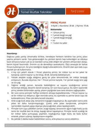 PİRİNÇ PİLAVI 
4 Kişilik | Hazırlama: 30 dk. | Pişirme: 10 dk. 
Malzemeler 
• 1 fincan pirinç 
• 1 yemek kaşığı sıvı yağ 
• 1 yemek kaşığı tereyağı 
• tuz 
• 1 tutam toz şeker 
19 
Tarif Listesi Gustavo Galvao ile 
Temel Mutfak Teknikler 
© 2014 Her hakkı saklıdır. Hobiyo.com 
18 
Hazırlanışı 
Doğrusu yada yanlışı olmamakla birlikte, neredeyse herkesin kendine has pirinç pilavı 
yapma yöntemi vardır. Size göstereceğim bu yöntem benim hep kullandığım ve oldukça 
basit olmasına karşın çok iyi ve standart sonuç elde ettiğim bir yöntem olmasından dolayı, 
benim kişisel favorimdir. Eminim siz de denedikçe seveceksiniz. Ölçü amacıyla bir kahve 
fincanı kullanıyorum. Siz yine istediğiniz ölçeği kullanabilirsiniz. Önemli olan aynı kabı suyu 
ölçmek için de kullanmanız. 
1. 4 kişi için yeterli olacak 1 fincan yıkanmış pirinci, bir miktar tuz ve toz şeker ile 
karıştırıp, üzerini kaynar su ile örtüp, 30 dk. kenarda bekletiyorum. 
2. Yüksek ateşteki ocağa aldığımız geniş bir pilav tenceresinde, bir miktar tereyağı 
eritiyorum. Burada ölçümüz, her 1 fincan pirince karşılık, 1'er yemek kaşığı tere yağı 
ve sıvı yağ. 
3. Yağımız eridiği zaman, kenarda beklettiğimiz ve suyunu süzdüğümüz pirinci 
tencereye ekleyip, devamlı olarak karıştırıp, bir süre kavuruyoruz. Bu işlem sayesinde 
pirinç taneleri birbirinden ayrılıp, pilavın piştiğinde tane tane olmasını sağlayacaktır. 
4. Bir süre sonra pirinçler hafifçe renklerini almaya başladıklarında, 1 fincan kaynar su 
ve bir miktar tuz ekliyoruz. Eğer evinizde varsa, bu aşamada su yerine tavuk suyu da 
kullanabilirsiniz. Pilav çok daha lezzetli olacaktır. 
5. Artık ocağı kısık ateşe alıp, tencerenin kapağını kapatıyoruz. Bu aşamadan sonra artık 
pilavı bir daha karıştırmayacağız. Çünkü artık pilavı karıştırmak, pirinçlerin 
içerisindeki nişastalı yapıyı dışarıya çıkaracağından, pilavı lapalaştırabilir. 
6. Pirinçler tüm suyu çektikleri zaman, ocağı kapatıp, tencerenin ağzını kağıt havlu ya da 
temiz bir mutfak bezi ile örtüp, kapağı tekrar kapatıyoruz. Pirinçler kendi sıcaklığı ile 
bir miktar daha yumuşayıp, pişerken, koyduğumuz kağıt havlu da fazla buhar 
emerek, pilavın sulanıp, lapalaşmasını engeller. 
7. Bu şekilde 5 dakika kadar beklettikten sonra, artık pilavımızı servis edebiliriz. 
