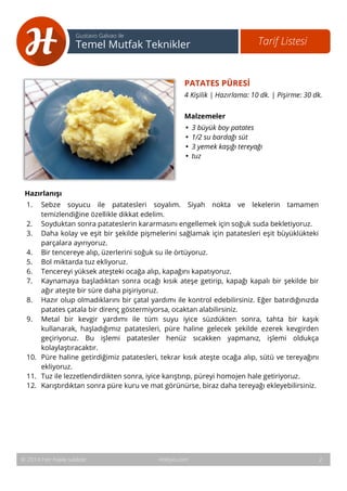 3 
Tarif Listesi Gustavo Galvao ile 
Temel Mutfak Teknikler 
PATATES PÜRESİ 
4 Kişilik | Hazırlama: 10 dk. | Pişirme: 30 dk. 
Malzemeler 
• 3 büyük boy patates 
• 1/2 su bardağı süt 
• 3 yemek kaşığı tereyağı 
• tuz 
Hazırlanışı 
1. Sebze soyucu ile patatesleri soyalım. Siyah nokta ve lekelerin tamamen 
temizlendiğine özellikle dikkat edelim. 
2. Soyduktan sonra patateslerin kararmasını engellemek için soğuk suda bekletiyoruz. 
3. Daha kolay ve eşit bir şekilde pişmelerini sağlamak için patatesleri eşit büyüklükteki 
parçalara ayırıyoruz. 
4. Bir tencereye alıp, üzerlerini soğuk su ile örtüyoruz. 
5. Bol miktarda tuz ekliyoruz. 
6. Tencereyi yüksek ateşteki ocağa alıp, kapağını kapatıyoruz. 
7. Kaynamaya başladıktan sonra ocağı kısık ateşe getirip, kapağı kapalı bir şekilde bir 
ağır ateşte bir süre daha pişiriyoruz. 
8. Hazır olup olmadıklarını bir çatal yardımı ile kontrol edebilirsiniz. Eğer batırdığınızda 
patates çatala bir direnç göstermiyorsa, ocaktan alabilirsiniz. 
9. Metal bir kevgir yardımı ile tüm suyu iyice süzdükten sonra, tahta bir kaşık 
kullanarak, haşladığımız patatesleri, püre haline gelecek şekilde ezerek kevgirden 
geçiriyoruz. Bu işlemi patatesler henüz sıcakken yapmanız, işlemi oldukça 
kolaylaştıracaktır. 
10. Püre haline getirdiğimiz patatesleri, tekrar kısık ateşte ocağa alıp, sütü ve tereyağını 
ekliyoruz. 
11. Tuz ile lezzetlendirdikten sonra, iyice karıştırıp, püreyi homojen hale getiriyoruz. 
12. Karıştırdıktan sonra püre kuru ve mat görünürse, biraz daha tereyağı ekleyebilirsiniz. 
© 2014 Her hakkı saklıdır. Hobiyo.com 2 
 