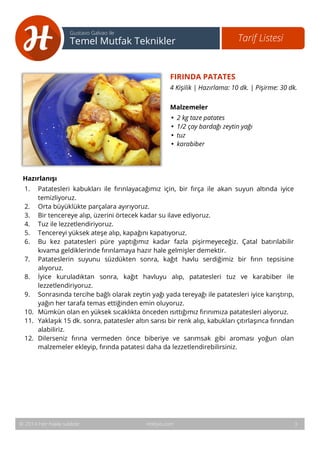 4 
Tarif Listesi Gustavo Galvao ile 
Temel Mutfak Teknikler 
FIRINDA PATATES 
4 Kişilik | Hazırlama: 10 dk. | Pişirme: 30 dk. 
Malzemeler 
• 2 kg taze patates 
• 1/2 çay bardağı zeytin yağı 
• tuz 
• karabiber 
Hazırlanışı 
1. Patatesleri kabukları ile fırınlayacağımız için, bir fırça ile akan suyun altında iyice 
temizliyoruz. 
2. Orta büyüklükte parçalara ayırıyoruz. 
3. Bir tencereye alıp, üzerini örtecek kadar su ilave ediyoruz. 
4. Tuz ile lezzetlendiriyoruz. 
5. Tencereyi yüksek ateşe alıp, kapağını kapatıyoruz. 
6. Bu kez patatesleri püre yaptığımız kadar fazla pişirmeyeceğiz. Çatal batırılabilir 
kıvama geldiklerinde fırınlamaya hazır hale gelmişler demektir. 
7. Patateslerin suyunu süzdükten sonra, kağıt havlu serdiğimiz bir fırın tepsisine 
alıyoruz. 
8. İyice kuruladıktan sonra, kağıt havluyu alıp, patatesleri tuz ve karabiber ile 
lezzetlendiriyoruz. 
9. Sonrasında tercihe bağlı olarak zeytin yağı yada tereyağı ile patatesleri iyice karıştırıp, 
yağın her tarafa temas ettiğinden emin oluyoruz. 
10. Mümkün olan en yüksek sıcaklıkta önceden ısıttığımız fırınımıza patatesleri alıyoruz. 
11. Yaklaşık 15 dk. sonra, patatesler altın sarısı bir renk alıp, kabukları çıtırlaşınca fırından 
alabiliriz. 
12. Dilerseniz fırına vermeden önce biberiye ve sarımsak gibi aroması yoğun olan 
malzemeler ekleyip, fırında patatesi daha da lezzetlendirebilirsiniz. 
© 2014 Her hakkı saklıdır. Hobiyo.com 3 
 