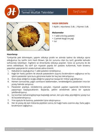 5 
Tarif Listesi Gustavo Galvao ile 
Temel Mutfak Teknikler 
HASH BROWN 
1 Kişilik | Hazırlama: 5 dk. | Pişirme: 5 dk. 
Malzemeler 
• 1 adet orta boy patates 
• 2 yemek kaşığı sıvı yağ 
• tuz 
Hazırlanışı 
Türkiye'de pek bilinmeyen, yapımı oldukça pratik ve aslında tadına da oldukça aşına 
olduğumuz bu tarifin ismi Hash Brown. Şık bir sunumu olan bu tarif, genelde kahvaltı 
sofrasında tüketiliyor. İngiltere ve Amerika’da oldukça popüler. Sosis ve yumurta ile de 
servis edilebiliyor. Bu tarif için nişastalı yapıda bir patates kullanmak, hash brownu 
yaparken yapışarak bir arada tutmak adına önemli. 
1. Kabuklarını soyduğumuz 1 adet patatesi rendeliyoruz. 
2. Kağıt bir havlu yardımı ile sıkarak patateslerin suyunu bırakmalarını sağlıyoruz ve bu 
işlemi patatesler iyice kuru görünene kadar bir kaç kez tekrarlıyoruz. 
3. Kısık ateşe aldığımız ocağa aldığımız yapışmaz tavaya bir miktar yağ ekliyoruz. 
4. Hemen sonrasında, yağın ısınmasını beklemeden, rendelediğimiz patatesleri ince bir 
yüzey halinde seriyoruz. 
5. Patatesler piştikçe, rendelenmiş parçalar, nişastalı yapıları sayesinde birbirlerine 
yapışmaya başlayacaklardır. Başlarda, şeklini verebilmek adına bir spatula 
şekillendiriyoruz. 
6. Uç kısımları kahverengileşmeye başladığı zaman, ters yüz edip, pişirdiğimiz yüzeyi tuz 
ile lezzetlendiriyoruz. 
7. Yine spatula ile bastırıp, patatesleri iyice sıkıştırıyoruz. 
8. Her iki yüzey de eşit miktarda piştikten sonra, bir kağıt havlu üzerine alıp, fazla yağını 
bırakmasını sağlıyoruz. 
© 2014 Her hakkı saklıdır. Hobiyo.com 4 
 