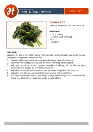 6 
Tarif Listesi Gustavo Galvao ile 
Temel Mutfak Teknikler 
ISPANAK SOTE 
2 Kişilik | Hazırlama: 5 dk. | Pişirme: 5 dk. 
Malzemeler 
• 1/2 kg ıspanak 
• 2 yemek kaşığı zeytin yağı 
• tuz 
• karabiber 
Hazırlanışı 
Ispanağın en çok tercih edilen sunum biçimlerinden birisi, tereyağı yada zeytinyağında 
soteleyerek, yan yemek olarak sunmaktır. 
1. Ispanak saplarını ayıkladıktan sonra, yaprakları iyice yıkayıp temizliyoruz. 
2. Tavamızı, yüksek ateşteki ocağa alıp bir miktar zeytinyağı ilave ediyoruz. 
3. Yağ iyice ısındıktan sonra, ıspanak yapraklarını ekleyip, alt taraflarının fazla 
pişmemesi için, düzenli bir şekilde karıştırıyoruz. 
4. Yapraklar sönmeye başladıklarında tuz ve karabiber ekleyip lezzetlendiriyoruz. 
5. Yapraklar iyice sönüp, kıvamını aldıklarında, tavımızı ocaktan alabiliriz. 
6. Bu haliyle ıspanak her türlü et, tavuk veya balık yemeklerinin yanında servis edilebilir. 
Ayrıca yine börek için iç malzemesi olarak ta kullanabiliriz. 
© 2014 Her hakkı saklıdır. Hobiyo.com 5 
 