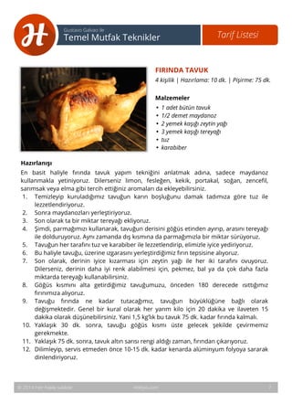8 
Tarif Listesi Gustavo Galvao ile 
Temel Mutfak Teknikler 
FIRINDA TAVUK 
4 kişilik | Hazırlama: 10 dk. | Pişirme: 75 dk. 
Malzemeler 
• 1 adet bütün tavuk 
• 1/2 demet maydanoz 
• 2 yemek kaşığı zeytin yağı 
• 3 yemek kaşığı tereyağı 
• tuz 
• karabiber 
Hazırlanışı 
En basit haliyle fırında tavuk yapım tekniğini anlatmak adına, sadece maydanoz 
kullanmakla yetiniyoruz. Dilerseniz limon, fesleğen, kekik, portakal, soğan, zencefil, 
sarımsak veya elma gibi tercih ettiğiniz aromaları da ekleyebilirsiniz. 
1. Temizleyip kuruladığımız tavuğun karın boşluğunu damak tadımıza göre tuz ile 
lezzetlendiriyoruz. 
2. Sonra maydanozları yerleştiriyoruz. 
3. Son olarak ta bir miktar tereyağı ekliyoruz. 
4. Şimdi, parmağımızı kullanarak, tavuğun derisini göğüs etinden ayırıp, arasını tereyağı 
ile dolduruyoruz. Aynı zamanda dış kısmına da parmağımızla bir miktar sürüyoruz. 
5. Tavuğun her tarafını tuz ve karabiber ile lezzetlendirip, elimizle iyice yediriyoruz. 
6. Bu haliyle tavuğu, üzerine ızgarasını yerleştirdiğimiz fırın tepsisine alıyoruz. 
7. Son olarak, derinin iyice kızarması için zeytin yağı ile her iki tarafını ovuyoruz. 
Dilerseniz, derinin daha iyi renk alabilmesi için, pekmez, bal ya da çok daha fazla 
miktarda tereyağı kullanabilirsiniz. 
8. Göğüs kısmını alta getirdiğimiz tavuğumuzu, önceden 180 derecede ısıttığımız 
fırınımıza alıyoruz. 
9. Tavuğu fırında ne kadar tutacağımız, tavuğun büyüklüğüne bağlı olarak 
değişmektedir. Genel bir kural olarak her yarım kilo için 20 dakika ve ilaveten 15 
dakika olarak düşünebilirsiniz. Yani 1,5 kg’lık bu tavuk 75 dk. kadar fırında kalmalı. 
10. Yaklaşık 30 dk. sonra, tavuğu göğüs kısmı üste gelecek şekilde çevirmemiz 
gerekmekte. 
11. Yaklaşık 75 dk. sonra, tavuk altın sarısı rengi aldığı zaman, fırından çıkarıyoruz. 
12. Dilimleyip, servis etmeden önce 10-15 dk. kadar kenarda alüminyum folyoya sararak 
dinlendiriyoruz. 
© 2014 Her hakkı saklıdır. Hobiyo.com 7 
 