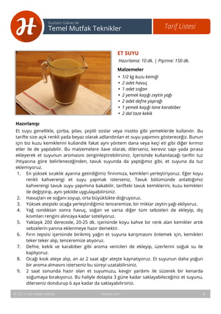 9 
Tarif Listesi Gustavo Galvao ile 
Temel Mutfak Teknikler 
ET SUYU 
Hazırlama: 10 dk. | Pişirme: 150 dk. 
Malzemeler 
• 1/2 kg kuzu kemiği 
• 2 adet havuç 
• 1 adet soğan 
• 2 yemek kaşığı zeytin yağı 
• 2 adet defne yaprağı 
• 1 yemek kaşığı tane karabiber 
• 2 dal taze kekik 
Hazırlanışı 
Et suyu genellikle, çorba, pilav, çeşitli soslar veya risotto gibi yemeklerde kullanılır. Bu 
tarifte size açık renkli yada beyaz olarak adlandırılan et suyu yapımını göstereceğiz. Bunun 
için biz kuzu kemiklerini kullandık fakat aynı yöntem dana veya keçi eti gibi diğer kırmızı 
etler ile de yapılabilir. Bu malzemelere ilave olarak, dilerseniz, kereviz sapı yada pırasa 
ekleyerek et suyunun aromasını zenginleştirebilirsiniz. İçerisinde kullanılacağı tarifin tuz 
ihtiyacına göre belirleneceğinden, tavuk suyunda da yaptığımız gibi, et suyuna da tuz 
eklemiyoruz. 
1. En yüksek sıcaklık ayarına getirdiğimiz fırınımıza, kemikleri yerleştiriyoruz. Eğer koyu 
renkli kahverengi et suyu yapmak isterseniz, Tavuk bölümünde anlattığımız 
kahverengi tavuk suyu yapımına bakabilir, tarifteki tavuk kemiklerini, kuzu kemikleri 
ile değiştirip, aynı şekilde uygulayabilirsiniz. 
2. Havuçları ve soğanı soyup, orta büyüklükte doğruyoruz. 
3. Yüksek ateşteki ocağa yerleştirdiğimiz tenceremize, bir miktar zeytin yağı ekliyoruz. 
4. Yağ ısındıktan sonra havuç, soğan ve varsa diğer tüm sebzeleri de ekleyip, dış 
kısımları rengini alıncaya kadar soteliyoruz. 
5. Yaklaşık 200 derecede, 20-25 dk. içerisinde koyu kahve bir renk alan kemikler artık 
sebzelerin yanına eklenmeye hazır demektir. 
6. Fırın tepsisi içerisinde birikmiş yağın et suyuna karışmasını önlemek için, kemikleri 
teker teker alıp, tenceremize atıyoruz. 
7. Defne, kekik ve karabiber gibi aroma vericileri de ekleyip, üzerlerini soğuk su ile 
kaplıyoruz. 
8. Ocağı kısık ateşe alıp, an az 2 saat ağır ateşte kaynatıyoruz. Et suyunun daha yoğun 
bir aroma almasını isterseniz bu süreyi uzatabilirsiniz. 
9. 2 saat sonunda hazır olan et suyumuzu, kevgir yardımı ile süzerek bir kenarda 
soğumaya bırakıyoruz. Bu haliyle dolapta 3 güne kadar saklayabileceğiniz et suyunu, 
dilerseniz dondurup 6 aya kadar da saklayabilirsiniz. 
© 2014 Her hakkı saklıdır. Hobiyo.com 8 
 