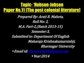 Topic- ‘Hobson-Jobson 
Paper No.11 (The post colonial literature) 
Prepared By: Arati R. Maheta, 
Roll No: 2, 
M.A. Part-2,(Batch 2013-15) 
Semester:3, 
Submitted to: Department Of English 
Maharaja Krishnakumarsinhji, 
Bhavnagar University 
Email id: davearati656@gmail.com 
Year:2014 
 