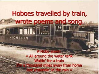 Hoboes travelled by train, wrote poems and song.A Hobopoem:« All around the water tankWaitin’ for a trainI’m a thousand miles awayfrom homeJust a’standin’ in the rain »