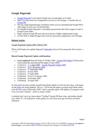 Page 9 
Copyright © 2009 The Hobo SEO Company VAT No. 880 5135 26 • No. SC299002 | Contact us and request a
free seo quote / cost estimate. Hobo is based in Greenock (near Glasgow) in Scotland in the UK.
 
Google Pagerank
• Google Pagerank is one metric Google uses to rank pages in its index
• IMO You only need a lot of pagerank if you have a lot of pages - Consider this on
Google PR
• Having a high pagerank page is pointless unless you are spreading that Google PR to
other pages on your site via internal links
• It's thought Google Pagerank is a deciding measurement that allows pages to rank in
Google's main index.
• Pages without Google PR may end up in obscure, hidden supplemental results
• 'In The Wild' A High PR page alone will not necessarily outperform a low PR page
Related Articles
Google PageRank Update 2009, 2008 & 2007
When will Google next update Pagerank? Subscribe and you’ll be among the first to know —
——->
Recent Google Pagerank Update confirmations
• Last Confirmed Network Wide 27/28 May 2009 – Google PR Update? (Followed by
what looked like and Internal PR update in June 2009)
• Confirmed – 1 / 2 April 2009 – Google Pagerank Update 2009
• Confirmed – 30-31 December 2008
• Confirmed – 27 September 2008
• Confirmed – 26 July 2008
• Confirmed – 29 April 2008
• Confirmed – 9,10,11,12 January 2008
• Confirmed – 26 October 2007
• Confirmed – 28 April 2007
Its clear there has been another Google Page Rank Update over the last few days, with pages
on the Hobo site being updated. The cut – off for the last pages to acquire Page Rank seems
to be the last week in December 2007. I don’t normally agree a PR update is in progress until
I see it on sites I monitor – and it is clearly visible.
I certainly don’t give two hoots about *Toolbar* Google PR these days, and neither should
you, either. It’s ‘an indication’ of the quality of a site some time ago, but there are better
indicators.
 