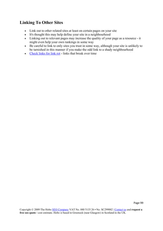 Page 99 
Copyright © 2009 The Hobo SEO Company VAT No. 880 5135 26 • No. SC299002 | Contact us and request a
free seo quote / cost estimate. Hobo is based in Greenock (near Glasgow) in Scotland in the UK.
 
Linking To Other Sites
• Link out to other related sites at least on certain pages on your site
• It's thought this may help define your site in a neighbourhood
• Linking out to relevant pages may increase the quality of your page as a resource - it
might even help your own rankings in some way
• Be careful to link to only sites you trust in some way, although your site is unlikely to
be tarnished in this manner if you make the odd link to a shady neighbourhood
• Check links for link rot - links that break over time
 