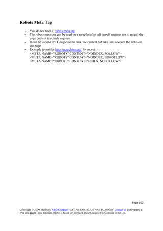 Page 100 
Copyright © 2009 The Hobo SEO Company VAT No. 880 5135 26 • No. SC299002 | Contact us and request a
free seo quote / cost estimate. Hobo is based in Greenock (near Glasgow) in Scotland in the UK.
 
Robots Meta Tag
• You do not need a robots meta tag
• The robots meta tag can be used on a page level to tell search engines not to reveal the
page content in search engines.
• It can be used to tell Google not to rank the content but take into account the links on
the page
• Example (consider http://noarchive.net/ for more):
<META NAME="ROBOTS" CONTENT="NOINDEX, FOLLOW">
<META NAME="ROBOTS" CONTENT="NOINDEX, NOFOLLOW">
<META NAME="ROBOTS" CONTENT="INDEX, NOFOLLOW">
 