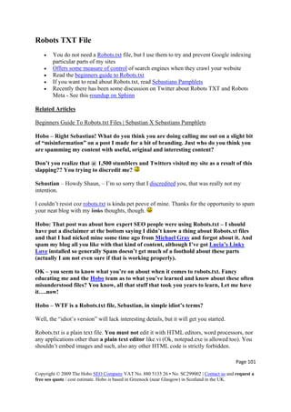 Robots TXT File
• You do not need a Robots.txt file, but I use them to try and prevent Google indexing
particular parts of my sites
• Offers some measure of control of search engines when they crawl your website
• Read the beginners guide to Robots.txt
• If you want to read about Robots.txt, read Sebastians Pamphlets
• Recently there has been some discussion on Twitter about Robots TXT and Robots
Meta - See this roundup on Sphinn
Related Articles
Beginners Guide To Robots.txt Files | Sebastian X Sebastians Pamphlets
Hobo – Right Sebastian! What do you think you are doing calling me out on a slight bit
of “misinformation” on a post I made for a bit of branding. Just who do you think you
are spamming my content with useful, original and interesting content?
Don’t you realize that @ 1,500 stumblers and Twitters visited my site as a result of this
slapping?? You trying to discredit me?
Sebastian – Howdy Shaun, – I’m so sorry that I discredited you, that was really not my
intention.
I couldn’t resist coz robots.txt is kinda pet peeve of mine. Thanks for the opportunity to spam
your neat blog with my links thoughts, though.
Hobo: That post was about how expert SEO people were using Robots.txt – I should
have put a disclaimer at the bottom saying I didn’t know a thing about Robots.xt files
and that I had nicked mine some time ago from Michael Gray and forgot about it. And
spam my blog all you like with that kind of content, although I’ve got Lucia’s Linky
Love installed so generally Spam doesn’t get much of a foothold about these parts
(actually I am not even sure if that is working properly).
OK – you seem to know what you’re on about when it comes to robots.txt. Fancy
educating me and the Hobo team as to what you’ve learned and know about these often
misunderstood files? You know, all that stuff that took you years to learn, Let me have
it….now!
Hobo – WTF is a Robots.txt file, Sebastian, in simple idiot’s terms?
Well, the “idiot’s version” will lack interesting details, but it will get you started.
Robots.txt is a plain text file. You must not edit it with HTML editors, word processors, nor
any applications other than a plain text editor like vi (Ok, notepad.exe is allowed too). You
shouldn’t embed images and such, also any other HTML code is strictly forbidden.
Page 101 
Copyright © 2009 The Hobo SEO Company VAT No. 880 5135 26 • No. SC299002 | Contact us and request a
free seo quote / cost estimate. Hobo is based in Greenock (near Glasgow) in Scotland in the UK.
 
 