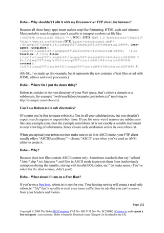 Page 102 
Copyright © 2009 The Hobo SEO Company VAT No. 880 5135 26 • No. SC299002 | Contact us and request a
free seo quote / cost estimate. Hobo is based in Greenock (near Glasgow) in Scotland in the UK.
 
Hobo – Why shouldn’t I edit it with my Dreamweaver FTP client, for instance?
Because all those fancy apps insert useless crap like formatting, HTML code and whatnot.
Most probably search engines aren’t capable to interpret a robots.txt file like:
<!DOCTYPE text/plain PUBLIC "-//W3C//DTD TEXT 1.0 Transitional//Swahili"
"http://www.w3.org/TR/text/DTD/plain1-transitional.dtd">
{blang2057langfe1031langnp2057insrsid6911344charrsid11089941 User-
agent: Googlebot}{
lang2057langfe1031langnp2057insrsid6911344charrsid11089941 line
Disallow: / line Allow:
}{cs15ilang2057langfe1031langnp2057insrsid6911344charrsid290309 5
/}{ilang2057langfe1031langnp2057insrsid6911344charrsid2903095
content}{
cs15ilang2057langfe1031langnp2057insrsid6911344charrsid2903095 /}
...
(Ok Ok, I’ve made up this example, but it represents the raw contents of text files saved with
HTML editors and word processors.)
Hobo – Where Do I put the damn thing?
Robots.txt resides in the root directory of your Web space, that’s either a domain or a
subdomain, for example “/web/user/htdocs/example.com/robots.txt” resolving to
http://example.com/robots.txt.
Can I use Robots.txt in sub directories?
Of course you’re free to create robots.txt files in all your subdirectories, but you shouldn’t
expect search engines to request/obey those. If you for some weird reasons use subdomains
like crap.example.com, then the example.com/robots.txt is not exactly a suitable instrument
to steer crawling of subdomains, hence ensure each subdomain serves its own robots.txt.
When you upload your robots.txt then make sure to do it in ASCII mode, your FTP client
usually offers “ASCII|Auto|Binary” – choose “ASCII” even when you’ve used an ANSI
editor to create it.
Hobo – Why?
Because plain text files contain ASCII content only. Sometimes standards that say “upload
*.htm *.php *.txt .htaccess *.xml files in ASCII mode to prevent them from inadvertently
corruption during the transfer, storing with invalid EOL codes, etc.” do make sense. (You’ve
asked for the idiot version, didn’t you?)
Hobo – What about if I am on a Free Host?
If you’re on a free host, robots.txt is not for you. Your hosting service will create a read-only
robots.txt “file” that’s suitable to steal even more traffic than its ads that you can’t remove
from your headers and footers.
 