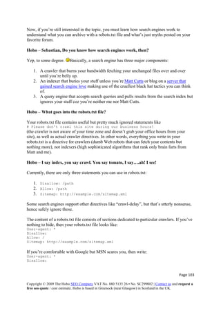 Now, if you’re still interested in the topic, you must learn how search engines work to
understand what you can archive with a robots.txt file and what’s just myths posted on your
favorite forum.
Hobo – Sebastian, Do you know how search engines work, then?
Yep, to some degree. Basically, a search engine has three major components:
1. A crawler that burns your bandwidth fetching your unchanged files over and over
until you’re belly up.
2. An indexer that buries your stuff unless you’re Matt Cutts or blog on a server that
gained search engine love making use of the cruellest black hat tactics you can think
of.
3. A query engine that accepts search queries and pulls results from the search index but
ignores your stuff coz you’re neither me nor Matt Cutts.
Hobo – What goes into the robots.txt file?
Your robots.txt file contains useful but pretty much ignored statements like
# Please don't crawl this site during our business hours!
(the crawler is not aware of your time zone and doesn’t grab your office hours from your
site), as well as actual crawler directives. In other words, everything you write in your
robots.txt is a directive for crawlers (dumb Web robots that can fetch your contents but
nothing more), not indexers (high sophisticated algorithms that rank only brain farts from
Matt and me).
Hobo – I say index, you say crawl. You say tomato, I say….ah! I see!
Currently, there are only three statements you can use in robots.txt:
1. Disallow: /path
2. Allow: /path
3. Sitemap: http://example.com/sitemap.xml
Some search engines support other directives like “crawl-delay”, but that’s utterly nonsense,
hence safely ignore those.
The content of a robots.txt file consists of sections dedicated to particular crawlers. If you’ve
nothing to hide, then your robots.txt file looks like:
User-agent: *
Disallow:
Allow: /
Sitemap: http://example.com/sitemap.xml
If you’re comfortable with Google but MSN scares you, then write:
User-agent: *
Disallow:
Page 103 
Copyright © 2009 The Hobo SEO Company VAT No. 880 5135 26 • No. SC299002 | Contact us and request a
free seo quote / cost estimate. Hobo is based in Greenock (near Glasgow) in Scotland in the UK.
 
 