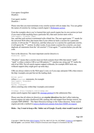 Page 104 
Copyright © 2009 The Hobo SEO Company VAT No. 880 5135 26 • No. SC299002 | Contact us and request a
free seo quote / cost estimate. Hobo is based in Greenock (near Glasgow) in Scotland in the UK.
 
User-agent: Googlebot
Disallow:
User-agent: msnbot
Disallow: /
Please note that you must terminate every crawler section with an empty line. You can gather
the names of crawlers by visiting a search engine’s Webmaster section.
From the examples above you’ve learned that each search engine has its own section (at least
if you want to hide anything from a particular SE), that each section starts with a
User-agent: [crawler name]
line, and that each section is terminated with a blank line. The user agent name “*” stands for
the universal Web robot, that means that if your robots.txt lacks a section for a particular
crawler, it will use the “*” directives, and that when you’ve a section for a particular crawler,
it will ignore the “*” section. In other words, if you create a section for a crawler, you must
duplicate all statements from the “all crawlers” (”User-agent: *”) section before you edit the
code.
Now to the directives. The most important crawler directive is
Disallow: /path
“Disallow” means that a crawler must not fetch contents from URIs that match “/path”.
“/path” is either a relative URI or an URI pattern (”*” matches any string and “$” marks the
end of an URI). Not all search engines support wildcards, for example MSN lacks any
wildcard support (they might grow up some day).
URIs are always relative to the Web space’s root, so if you copy and paste URLs then remove
the http://example.com part but not the leading slash.
Allow: path/
refines Disallow: statements, for example
User-agent: Googlebot
Disallow: /
Allow: /content/
allows crawling only within http://example.com/content/
Sitemap: http://example.com/sitemap.xml
points search engines that support the sitemaps protocol to the submission files.
Please note that all robots.txt directives are crawler directives that don’t affect indexing.
Search engines do index disallowed URLs pulling title and snippet from foreign sources, for
example ODP (DMOZ – The Open Directory) listings or the Yahoo directory. Some search
engines provide a method to remove disallowed contents from their SERPs on request.
Hobo – Say I want to keep a file / folder out of Google. Exactly what would I need to do?
 