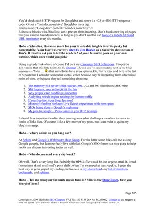 You’d check each HTTP request for Googlebot and serve it a 403 or 410 HTTP response
code. Or put a “noindex,noarchive” Googlebot meta tag.
<meta name=”Googlebot” content=”noindex,noarchive” />
Robots.txt blocks with Disallow: don’t prevent from indexing. Don’t block crawling of pages
that you want to have deindexed, as long as you don’t want to use Google’s robots.txt based
URL terminator every six months.
Hobo – Sebastian, thanks so much for your invaluable insights into this pesky but
powerful file. Your blog was recently cited by Jim Boykin as a favourite destination of
Jim’s. If I had to ask you to tell the readers 5 of your favourite posts on your own
website, which ones would you pick?
Being a greedy link-whore of course I’d pick my Canonical SEO definitions. I hope you
don’t mind that this link points to my sitemap (sheesh you’ve spammed the rest of my blog
anyways – Hobo …. ) that some folks have even sphunn. Ok, that’s zero, and here is the list
of 5 posts that I consider somewhat useful, either because they’re interesting from a technical
point of view, or because they tell something about me.
1. The anatomy of a server sided redirect: 301, 302 and 307 illuminated SEO wise
2. Shit happens, your redirects hit the fan!
3. Why proper error handling is important
4. Analyzing search engine rankings by human traffic
5. If you free-host your blog flee now!
6. Microsoft funding bankrupt Live Search experiment with porn spam
7. SEOs home alone – Google’s nightmare
8. My plea to Google – Please sanitize your REP revamps
I should have mentioned earlier that counting somewhat challenges me when it comes to
limits of links lists. Of course I like a few more of my posts, but I can resist to quote my
blog’s site map.
Hobo – Where online do you hang out?
At Sphinn and Google’s Webmaster Help Group. For the latter some folks call me a slimy
Google groupie, but I can perfectly live with that. Google’s SEO forum is a nice place to help
noobs and discuss interesting topics as well.
Hobo – Who do you read every day/week?
Oh well. That’s a very long list. Probably the OPML file would be too large to email it. I read
(sometimes skim) my friend’s posts daily, when I’m swamped at least weekly. I guess the
best way to get a grip of my reading preferences is my shared feed, my list of stumbles,
bookmarks, and sphinns.
Hobo – Tell me who your favourite music band is? Mine is the Stone Roses, have you
heard of them?
Page 105 
Copyright © 2009 The Hobo SEO Company VAT No. 880 5135 26 • No. SC299002 | Contact us and request a
free seo quote / cost estimate. Hobo is based in Greenock (near Glasgow) in Scotland in the UK.
 
 