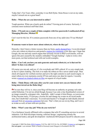 Today that’s Ten Years After, yesterday it was Bob Dylan. Stone Roses is not on my radar,
maybe I missed out on a great band?
Hobo – What else are you interested in online?
Tough question. What can a lonely geek do online? Viewing porn of course. Seriously, I
consume more technical stuff than smut.
Hobo – I’ll send you a couple of links complete with free passwords I confiscated off my
Managing Director, Michael
Can’t wait for this list. If it contains passwords from one of my adult sites I’ll sue Michael!
If someone wants to know more about robots.txt, where do they go?
Honestly, I don’t know a better resource than my brain, partly dumped here. I even developed
a few new robots.txt directives and posted a request for comments a few days ago. I hope that
Google, the one and only search engine that seriously invests in REP evolvements, will not
ignore this post caused by the sneakily embedded “Google bashing”. I plan to write a few
more posts, not that technical and with real world examples.
Hobo – Can I ask you how you auto generate and mask robots.txt, or is that not for
idiots? Is that even ethical?
Of course you can ask, and yes, it’s for everybody and 100% ethical. It’s a very simple task,
in fact it’s plain cloaking. The trick is to make the robots.txt file a server sided script. Then
check all requests for verified crawlers and serve the right contents to each search engine. A
smart robots.txt even maintains crawler IP lists and stores raw data for reports. I recently
wrote a manual on cloaked robots.txt files on request of a loyal reader.
Hobo – Think Disney will come after you for your avatar now you are famous after
being interviewed on the Hobo blog?
I’m sure they will try it, since your blog will become an authority on grumpy red crabs
called Sebastian. I’m not too afraid though, because I use only a tiny thumbnailed version of
an image created by a designer who –hopefully– didn’t scrape it from Disney, as icon/avatar.
If they become nasty, I’ll just pay a license fee and change my avatar on all social media
sites, but I doubt that’s necessary. To avoid such hassles I’ve bought an individually drawed
red crab from an awesome cartoonist last year. That’s what you see on my blog, and I use it
as avatar as well, at least with new profiles.
Hobo – What’s your day job? Who do you work for?
I’m a freelancer loosely affiliated with a company that sells IT consulting services in several
industries. I do Web developer training, software design / engineering (mostly the
architectural tasks), and grab development / (technical) SEO projects myself to educate yours
Page 106 
Copyright © 2009 The Hobo SEO Company VAT No. 880 5135 26 • No. SC299002 | Contact us and request a
free seo quote / cost estimate. Hobo is based in Greenock (near Glasgow) in Scotland in the UK.
 
 