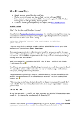Meta Keyword Tags
• Google seems to ignore Meta Keyword Tags
• Placing keywords in meta tags does not help your site in Google SERPS
• Some say meta keywords can be useful for other search engines, but I don't bother
thinking or even auto generating meta keywords
• I don't use Meta Keywords (generally) and expand here: Best Meta Keywords
Related Articles
What’s The Best Keyword Meta Tags Formula?
Ahh, a bastian of crap and unethical seo companies – the meta-keywords tag! How many crap
seo companies mention cleaning and optimising this tag in their presentations? Companies
that waste time on these waste client’s money.
<meta name="Keywords" content="seo, search engine optimisation,
optimization" /
I have one piece of advice with the meta keyword tag, which like the title tag, goes in the
head section of your web page, forget about them.
If you are relying on meta-keyword optimisation to rank for terms, your dead in the water.
From what I see, Google ignores them or at least places no weight in them to rank websites. I
hear rumours Yahoo and MSN might read them, but really, a seo has more important things
to worry about than this nonsense.
What about other search engines that use them? Hang on while I submit my site to those
75,000 engines first lol
Yes, 10 years ago search engines liked looking at your meta-keywords (those were the days!).
I’ve seen OPs in forums ponder which is the best way to write these tags – with commas,
with spaces, limiting to how many characters….
Forget about meta-keyword tags – they are a pointless waste of time and bandwidth. Could
probably save a rain-forest with the bandwidth costs we save if everybody removed their
keyword tags
I’ll be removing most of mine shortly to do my bit for the environment, and I certainly don’t
waste valuable client time putting them in new sites. Even (maybe especially) if I can auto-
generate them.
Tin Foil Hat Time
So you have a new site….. you fill your home page meta tags with the 20 keywords you want
to rank for – hey, that’s what optimisation is all about, isn’t it?
Page 108 
Copyright © 2009 The Hobo SEO Company VAT No. 880 5135 26 • No. SC299002 | Contact us and request a
free seo quote / cost estimate. Hobo is based in Greenock (near Glasgow) in Scotland in the UK.
 
 