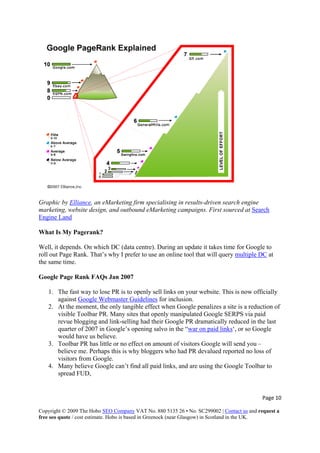 Graphic by Elliance, an eMarketing firm specialising in results-driven search engine
marketing, website design, and outbound eMarketing campaigns. First sourced at Search
Engine Land
What Is My Pagerank?
Well, it depends. On which DC (data centre). During an update it takes time for Google to
roll out Page Rank. That’s why I prefer to use an online tool that will query multiple DC at
the same time.
Google Page Rank FAQs Jan 2007
1. The fast way to lose PR is to openly sell links on your website. This is now officially
against Google Webmaster Guidelines for inclusion.
2. At the moment, the only tangible effect when Google penalizes a site is a reduction of
visible Toolbar PR. Many sites that openly manipulated Google SERPS via paid
revue blogging and link-selling had their Google PR dramatically reduced in the last
quarter of 2007 in Google’s opening salvo in the “war on paid links‘, or so Google
would have us believe.
3. Toolbar PR has little or no effect on amount of visitors Google will send you –
believe me. Perhaps this is why bloggers who had PR devalued reported no loss of
visitors from Google.
4. Many believe Google can’t find all paid links, and are using the Google Toolbar to
spread FUD,
Page 10 
Copyright © 2009 The Hobo SEO Company VAT No. 880 5135 26 • No. SC299002 | Contact us and request a
free seo quote / cost estimate. Hobo is based in Greenock (near Glasgow) in Scotland in the UK.
 
 