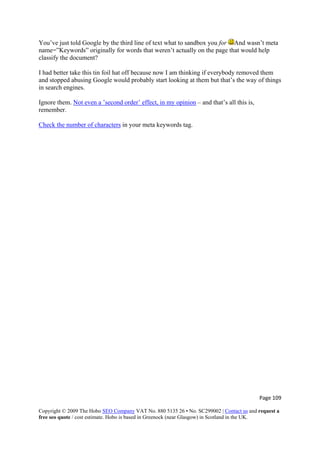 You’ve just told Google by the third line of text what to sandbox you for And wasn’t meta
name=”Keywords” originally for words that weren’t actually on the page that would help
classify the document?
I had better take this tin foil hat off because now I am thinking if everybody removed them
and stopped abusing Google would probably start looking at them but that’s the way of things
in search engines.
Ignore them. Not even a ’second order’ effect, in my opinion – and that’s all this is,
remember.
Check the number of characters in your meta keywords tag.
Page 109 
Copyright © 2009 The Hobo SEO Company VAT No. 880 5135 26 • No. SC299002 | Contact us and request a
free seo quote / cost estimate. Hobo is based in Greenock (near Glasgow) in Scotland in the UK.
 
 
