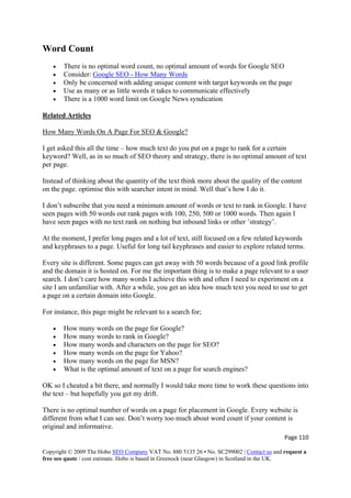 Page 110 
Copyright © 2009 The Hobo SEO Company VAT No. 880 5135 26 • No. SC299002 | Contact us and request a
free seo quote / cost estimate. Hobo is based in Greenock (near Glasgow) in Scotland in the UK.
 
Word Count
• There is no optimal word count, no optimal amount of words for Google SEO
• Consider: Google SEO - How Many Words
• Only be concerned with adding unique content with target keywords on the page
• Use as many or as little words it takes to communicate effectively
• There is a 1000 word limit on Google News syndication
Related Articles
How Many Words On A Page For SEO & Google?
I get asked this all the time – how much text do you put on a page to rank for a certain
keyword? Well, as in so much of SEO theory and strategy, there is no optimal amount of text
per page.
Instead of thinking about the quantity of the text think more about the quality of the content
on the page. optimise this with searcher intent in mind. Well that’s how I do it.
I don’t subscribe that you need a minimum amount of words or text to rank in Google. I have
seen pages with 50 words out rank pages with 100, 250, 500 or 1000 words. Then again I
have seen pages with no text rank on nothing but inbound links or other ’strategy’.
At the moment, I prefer long pages and a lot of text, still focused on a few related keywords
and keyphrases to a page. Useful for long tail keyphrases and easier to explore related terms.
Every site is different. Some pages can get away with 50 words because of a good link profile
and the domain it is hosted on. For me the important thing is to make a page relevant to a user
search. I don’t care how many words I achieve this with and often I need to experiment on a
site I am unfamiliar with. After a while, you get an idea how much text you need to use to get
a page on a certain domain into Google.
For instance, this page might be relevant to a search for;
• How many words on the page for Google?
• How many words to rank in Google?
• How many words and characters on the page for SEO?
• How many words on the page for Yahoo?
• How many words on the page for MSN?
• What is the optimal amount of text on a page for search engines?
OK so I cheated a bit there, and normally I would take more time to work these questions into
the text – but hopefully you get my drift.
There is no optimal number of words on a page for placement in Google. Every website is
different from what I can see. Don’t worry too much about word count if your content is
original and informative.
 