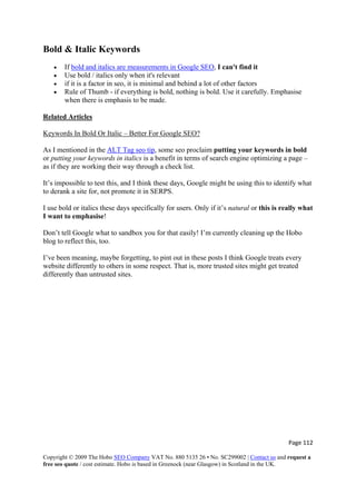 Page 112 
Copyright © 2009 The Hobo SEO Company VAT No. 880 5135 26 • No. SC299002 | Contact us and request a
free seo quote / cost estimate. Hobo is based in Greenock (near Glasgow) in Scotland in the UK.
 
Bold & Italic Keywords
• If bold and italics are measurements in Google SEO, I can't find it
• Use bold / italics only when it's relevant
• if it is a factor in seo, it is minimal and behind a lot of other factors
• Rule of Thumb - if everything is bold, nothing is bold. Use it carefully. Emphasise
when there is emphasis to be made.
Related Articles
Keywords In Bold Or Italic – Better For Google SEO?
As I mentioned in the ALT Tag seo tip, some seo proclaim putting your keywords in bold
or putting your keywords in italics is a benefit in terms of search engine optimizing a page –
as if they are working their way through a check list.
It’s impossible to test this, and I think these days, Google might be using this to identify what
to derank a site for, not promote it in SERPS.
I use bold or italics these days specifically for users. Only if it’s natural or this is really what
I want to emphasise!
Don’t tell Google what to sandbox you for that easily! I’m currently cleaning up the Hobo
blog to reflect this, too.
I’ve been meaning, maybe forgetting, to pint out in these posts I think Google treats every
website differently to others in some respect. That is, more trusted sites might get treated
differently than untrusted sites.
 