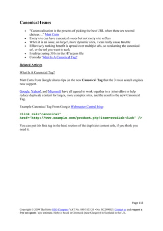 Page 113 
Copyright © 2009 The Hobo SEO Company VAT No. 880 5135 26 • No. SC299002 | Contact us and request a
free seo quote / cost estimate. Hobo is based in Greenock (near Glasgow) in Scotland in the UK.
 
Canonical Issues
• "Canonicalisation is the process of picking the best URL when there are several
choices…” Matt Cutts
• Every site can have canonical issues but not every site suffers
• When it is an issue, on larger, more dynamic sites, it can really cause trouble
• Effectively ranking benefit is spread over multiple urls, so weakening the canonical
url, or the url you want to rank
• I redirect using 301s in the HTaccess file
• Consider What Is A Canonical Tag?
Related Articles
What Is A Canonical Tag?
Matt Cutts from Google shares tips on the new Canonical Tag that the 3 main search engines
now support.
Google, Yahoo!, and Microsoft have all agreed to work together in a joint effort to help
reduce duplicate content for larger, more complex sites, and the result is the new Canonical
Tag.
Example Canonical Tag From Google Webmaster Central blog:
<link rel=”canonical”
href=”http://www.example.com/product.php?item=swedish-fish” />
You can put this link tag in the head section of the duplicate content urls, if you think you
need it.
 
