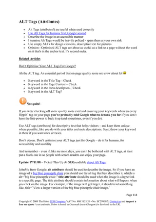 ALT Tags (Attributes)
• Alt Tags (attributes!) are useful when used correctly
• Use Alt Tags for humans first, Google second
• Describe the image in an accessible manner
• I surmise Alt Tags would be heavily policed - spam them at your own risk
• Use empty ALTs for design elements, descriptive text for pictures
• Opinion - Optimised ALT tags are about as useful as a link to a page without the word
on it that's in the anchor text. It's second order.
Related Articles
Don’t Optimise Your ALT Tags For Google!
Ah the ALT tag. An essential part of that on-page quality score seo crow about lol
• Keyword in the Title Tag – Check
• Keyword in the Page Content – Check
• Keyword in the meta description – Check
• Keyword in the ALT Tag?
Not quite!
If you were checking off some quality score card and ensuring your keywords where in every
flippin’ tag on your page you’ve probably told Google what to derank you for if you don’t
have the link-power to back it up (and sometimes, even if you do).
Use ALT tags (attributes) for descriptive text that helps visitors – and keep them unique
where possible, like you do with your titles and meta descriptions. Sure, throw your keyword
in there if you want once or twice.
Don’t obsess. Don’t optimise your ALT tags just for Google – do it for humans, for
accessibility and usability.
And remember – even if, like me most days, you can’t be bothered with ALT tags, at least
put a blank one in so people with screen readers can enjoy your page.
Update 17/11/08 – Picked This Up At SERoundtable about Alt Tags:
JohnMu from Google: alt attribute should be used to describe the image. So if you have an
image of a big blue pineapple chair you should use the alt tag that best describes it, which is
alt=”big blue pineapple chair.” title attribute should be used when the image is a hyperlink
to a specific page. The title attribute should contain information about what will happen when
you click on the image. For example, if the image will get larger, it should read something
like, title=”View a larger version of the big blue pineapple chair image.”
Page 114 
Copyright © 2009 The Hobo SEO Company VAT No. 880 5135 26 • No. SC299002 | Contact us and request a
free seo quote / cost estimate. Hobo is based in Greenock (near Glasgow) in Scotland in the UK.
 
 