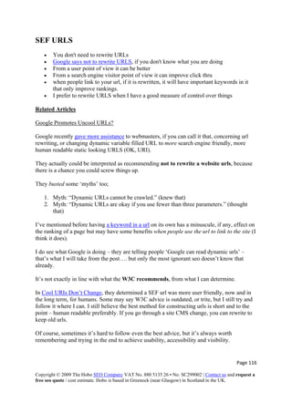 Page 116 
Copyright © 2009 The Hobo SEO Company VAT No. 880 5135 26 • No. SC299002 | Contact us and request a
free seo quote / cost estimate. Hobo is based in Greenock (near Glasgow) in Scotland in the UK.
 
SEF URLS
• You don't need to rewrite URLs
• Google says not to rewrite URLS, if you don't know what you are doing
• From a user point of view it can be better
• From a search engine visitor point of view it can improve click thru
• when people link to your url, if it is rewritten, it will have important keywords in it
that only improve rankings.
• I prefer to rewrite URLS when I have a good measure of control over things
Related Articles
Google Promotes Uncool URLs?
Google recently gave more assistance to webmasters, if you can call it that, concerning url
rewriting, or changing dynamic variable filled URL to more search engine friendly, more
human readable static looking URLS (OK, URI).
They actually could be interpreted as recommending not to rewrite a website urls, because
there is a chance you could screw things up.
They busted some ‘myths’ too;
1. Myth: “Dynamic URLs cannot be crawled.” (knew that)
2. Myth: “Dynamic URLs are okay if you use fewer than three parameters.” (thought
that)
I’ve mentioned before having a keyword in a url on its own has a minuscule, if any, effect on
the ranking of a page but may have some benefits when people use the url to link to the site (I
think it does).
I do see what Google is doing – they are telling people ‘Google can read dynamic urls’ –
that’s what I will take from the post…. but only the most ignorant seo doesn’t know that
already.
It’s not exactly in line with what the W3C recommends, from what I can determine.
In Cool URIs Don’t Change, they determined a SEF url was more user friendly, now and in
the long term, for humans. Some may say W3C advice is outdated, or trite, but I still try and
follow it where I can. I still believe the best method for constructing urls is short and to the
point – human readable preferably. If you go through a site CMS change, you can rewrite to
keep old urls.
Of course, sometimes it’s hard to follow even the best advice, but it’s always worth
remembering and trying in the end to achieve usability, accessibility and visibility.
 