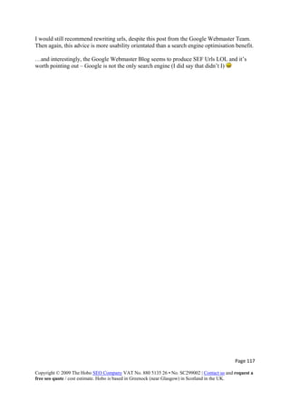 I would still recommend rewriting urls, despite this post from the Google Webmaster Team.
Then again, this advice is more usability orientated than a search engine optimisation benefit.
…and interestingly, the Google Webmaster Blog seems to produce SEF Urls LOL and it’s
worth pointing out – Google is not the only search engine (I did say that didn’t I)
Page 117 
Copyright © 2009 The Hobo SEO Company VAT No. 880 5135 26 • No. SC299002 | Contact us and request a
free seo quote / cost estimate. Hobo is based in Greenock (near Glasgow) in Scotland in the UK.
 
 