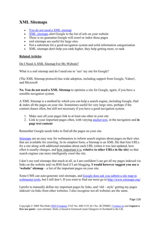 Page 118 
Copyright © 2009 The Hobo SEO Company VAT No. 880 5135 26 • No. SC299002 | Contact us and request a
free seo quote / cost estimate. Hobo is based in Greenock (near Glasgow) in Scotland in the UK.
 
XML Sitemaps
• You do not need a XML sitemap
• XML sitemaps alert Google to the list of urls on your website
• There is no guarantee Google will crawl or index these pages
• xml sitemaps are useful for large sites
• Not a substitute for a good navigation system and solid information categorisation
• XML sitemaps don't help you rank higher, they help getting more, to rank
Related Articles
Do I Need A XML Sitemap For My Website?
What is a xml sitemap and do I need one to ’seo’ my site for Google?
(The XML Sitemap protocol) has wide adoption, including support from Google, Yahoo!,
and Microsoft
No. You do not need a XML Sitemap to optimise a site for Google, again, if you have a
sensible navigation system.
A XML Sitemap is a method by which you can help a search engine, including Google, find
& index all the pages on your site. Sometimes useful for very large sites, perhaps if the
content chases often, but still not necessary if you have a good navigation system.
1. Make sure all your pages link to at least one other in your site
2. Link to your important pages often, with varying anchor text, in the navigation and in
page text content
Remember Google needs links to find all the pages on your site.
Sitemaps are an easy way for webmasters to inform search engines about pages on their sites
that are available for crawling. In its simplest form, a Sitemap is an XML file that lists URLs
for a site along with additional metadata about each URL (when it was last updated, how
often it usually changes, and how important it is, relative to other URLs in the site) so that
search engines can more intelligently crawl the site.
I don’t use xml sitemaps that much at all, as I am confident I can get all my pages indexed via
links on the website and via RSS feed if I am blogging. I would however suggest you use a
‘website’ sitemap – a list of the important pages on your site.
Some CMS can auto-generate xml sitemaps, and Google does ask you submit a site map in
webmaster tools, but I still don’t. If you want to find out more go to http://www.sitemaps.org/
I prefer to manually define my important pages by links, and ‘old – style’ getting my pages
indexed via links from other websites. I also recognise not all websites are the same.
 